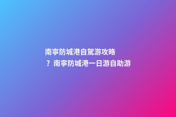 南寧防城港自駕游攻略？南寧防城港一日游自助游